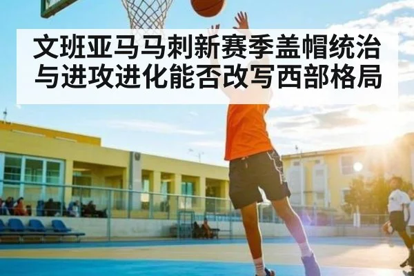 文班亚马马刺新赛季盖帽统治与进攻进化能否改写西部格局
