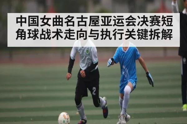 中国女曲名古屋亚运会决赛短角球战术走向与执行关键拆解